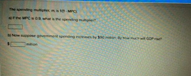 The spending multiplier, m, is V - MPC).
af the MPC is 0.9, what is the spending muitiplier?
bị Now suppose government spending increases by $90 million By how much will GDP rise?
milion
