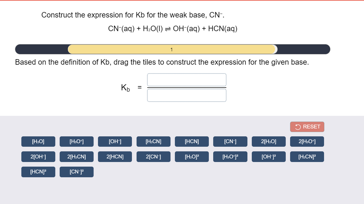 Construct the expression for Kb for the weak base, CN-.
CN(aq) + H:O(1) = OH (aq) + HCN(aq)
1
Based on the definition of Kb, drag the tiles to construct the expression for the given base.
2 RESET
[H:O]
[H:O*]
[OH]
[H:CN]
[HCN]
[CN]
2[H:O]
2[H:O*]
2[OH]
2[H:CN]
2[HCN]
2[CN]
[H:O]?
[H:O*]?
[OH]?
[H:CN]?
[HCN]?
[CN-?
