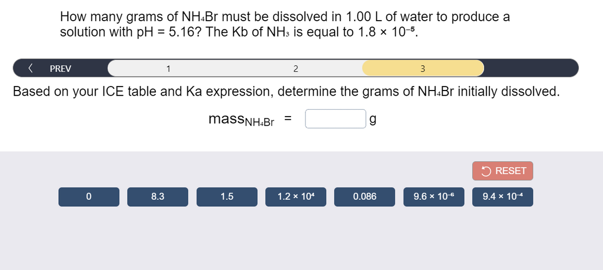 How many grams of NH.Br must be dissolved in 1.00 L of water to produce a
solution with pH = 5.16? The Kb of NH3 is equal to 1.8 x 10-5.
PREV
1
3
Based on your ICE table and Ka expression, determine the grams of NH:Br initially dissolved.
massNH:Br
5 RESET
8.3
1.5
1.2 x 104
0.086
9.6 x 10-6
9.4 x 104
