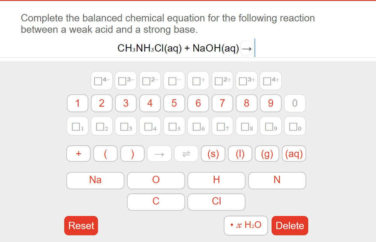 Complete the balanced chemical equation for the following reaction
between a weak acid and a strong base.
CH:NH:CI(aq) + NaOH(aq)
4-
2+
| ]3+
1
3
4
6
7
8
D4
15
Do
)
(s)
(1)
(g) (aq)
Na
H
C
CI
Reset
• x H2O
Delete
1L
2.
+
