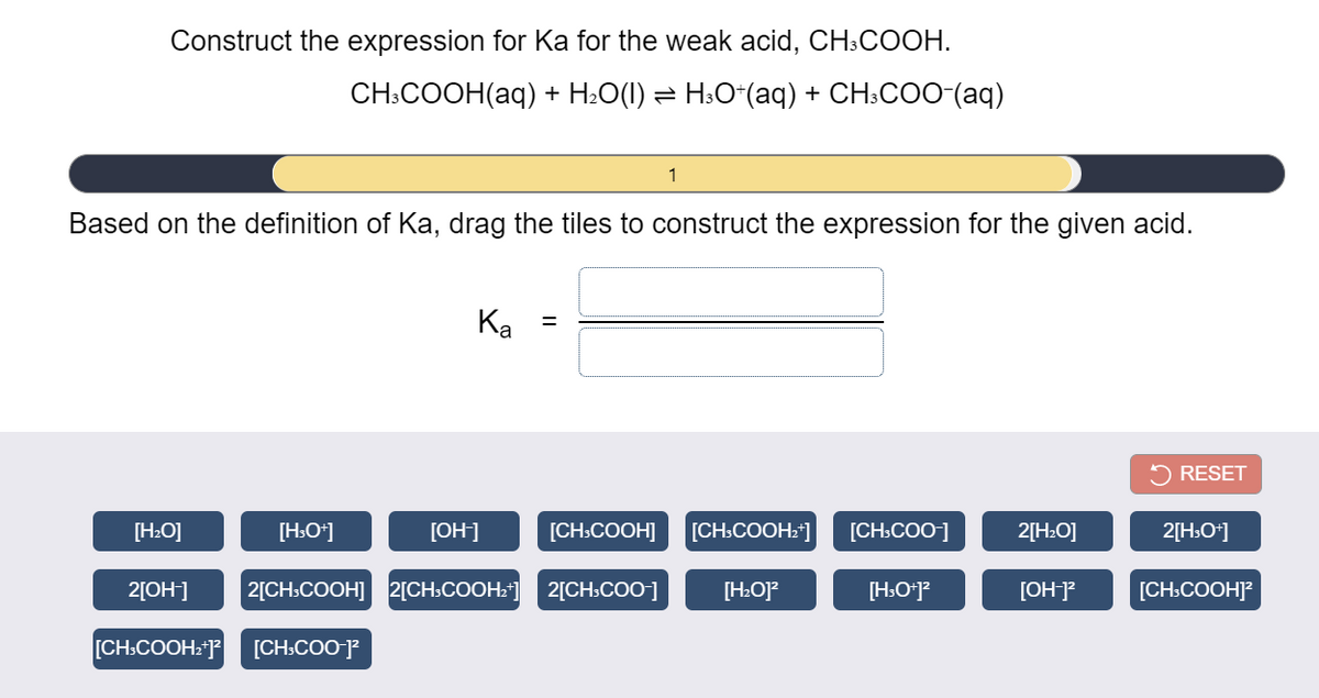 Construct the expression for Ka for the weak acid, CH:COOH.
CH:COОН(аq) + H.О() %3D Н.О"(аq) + CH:COO (aq)
Based on the definition of Ka, drag the tiles to construct the expression for the given acid.
Ка
%3D
5 RESET
[H:O]
[H:O*]
[OH]
[CH:COOH]
[CH:COOH*]
[CH:COO]
2[H:O]
2[H:O*]
2[OH]
2[CH.COOH] 2[CH»COOH:] 2[CH:COO-]
[H:O]?
[H:O*J?
[OH-]?
[CH:COOH]?
[CH:COOH2*]?
[CH:COO-]?

