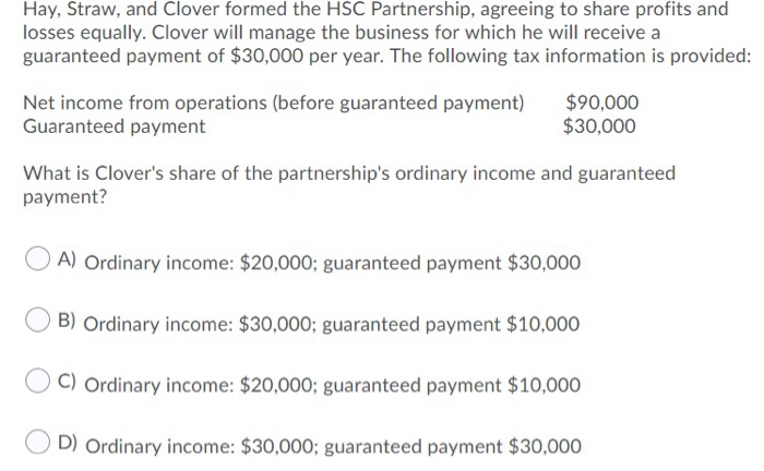 Hay, Straw, and Clover formed the HSC Partnership, agreeing to share profits and
losses equally. Clover will manage the business for which he will receive a
guaranteed payment of $30,000 per year. The following tax information is provided:
Net income from operations (before guaranteed payment)
Guaranteed payment
$90,000
$30,000
What is Clover's share of the partnership's ordinary income and guaranteed
payment?
A) Ordinary income: $20,000; guaranteed payment $30,000
B) Ordinary income: $30,000; guaranteed payment $10,000
C) Ordinary income: $20,000; guaranteed payment $10,000
D) Ordinary income: $30,000; guaranteed payment $30,000