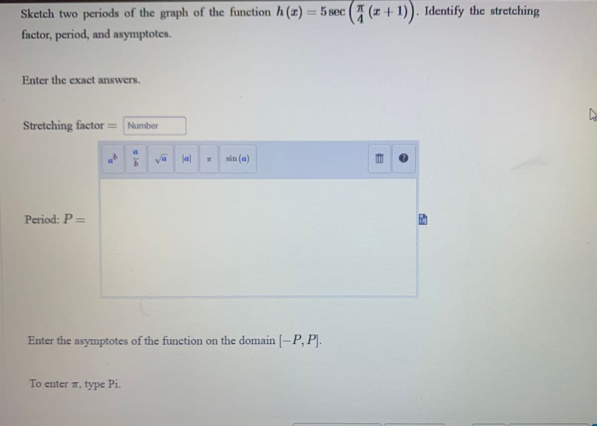 Sketch two periods of the graph of the function h(z) = 5 sec ((+1)). Identify the stretching
factor, period, and asymptotes.
Enter the exact answers.
Stretching factor = Number
Period: P =
ab
b
To enter , type Pi.
√a
|a|
sin (a)
Enter the asymptotes of the function on the domain [—P, P].