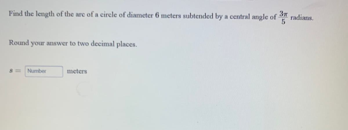 Find the length of the are of a circle of diameter 6 meters subtended by a central angle of 3 radians.
Round
your answer to two decimal places.
S = Number
meters