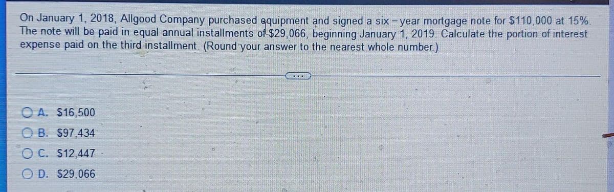 On January 1, 2018, Allgood Company purchased equipment and signed a six-year mortgage note for $110,000 at 15%.
The note will be paid in equal annual installments of $29,066, beginning January 1, 2019. Calculate the portion of interest
expense paid on the third installment. (Round your answer to the nearest whole number)
O A. S16,500
O B. S97,434
O C. $12,447
O D. $29,066
