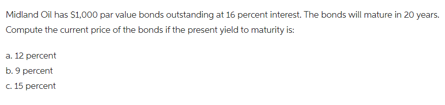 Midland Oil has $1,000 par value bonds outstanding at 16 percent interest. The bonds will mature in 20 years.
Compute the current price of the bonds if the present yield to maturity is:
a. 12 percent
b. 9 percent
c. 15 percent