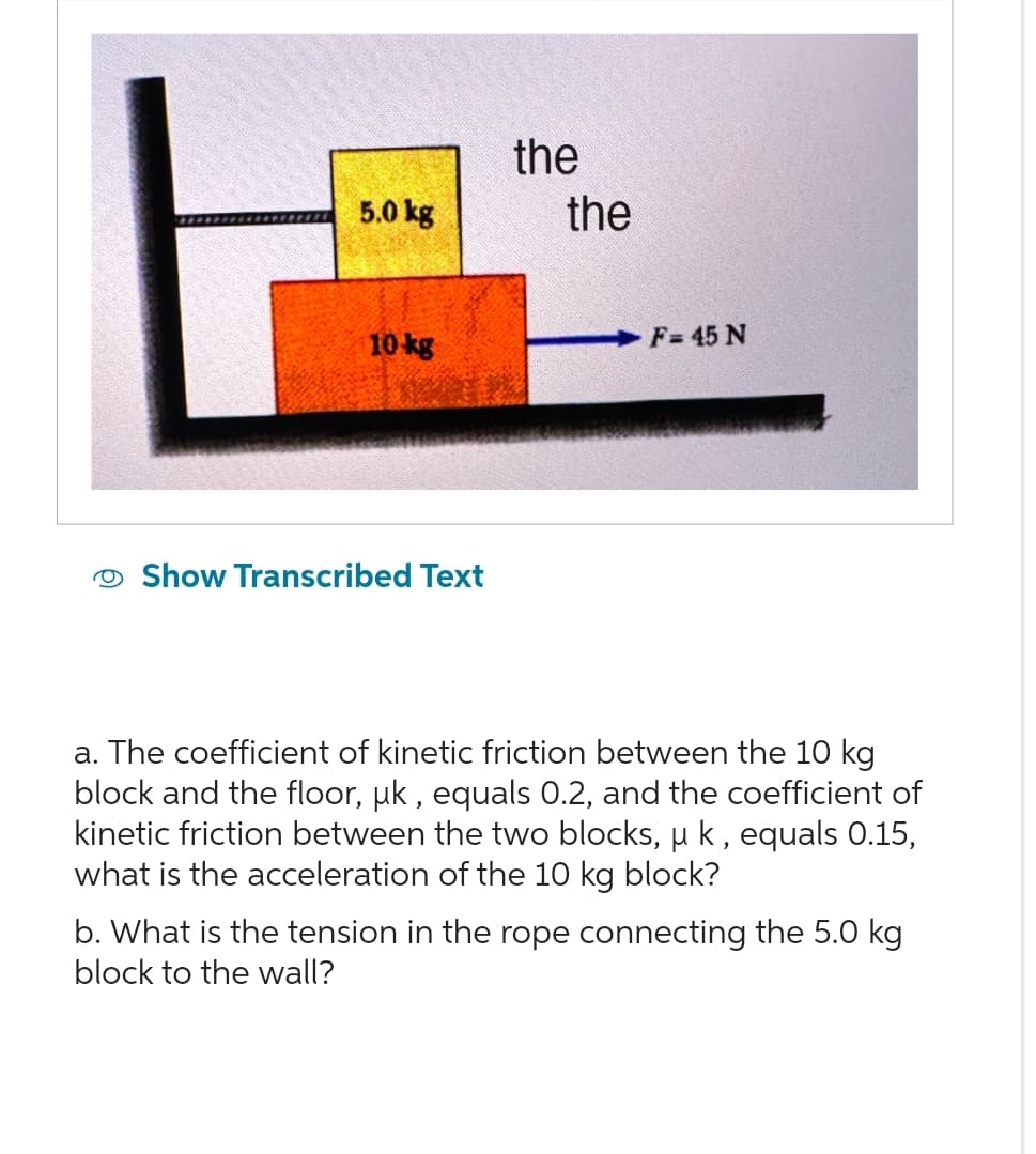 5.0 kg
10 kg
Show Transcribed Text
the
the
F=45 N
a. The coefficient of kinetic friction between the 10 kg
block and the floor, µk, equals 0.2, and the coefficient of
kinetic friction between the two blocks, u k, equals 0.15,
what is the acceleration of the 10 kg block?
b. What is the tension in the rope connecting the 5.0 kg
block to the wall?