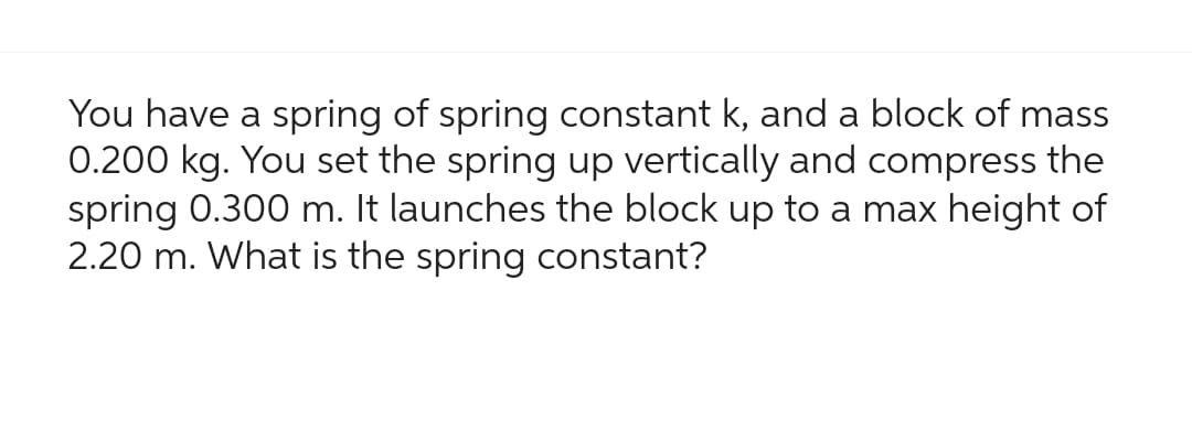 You have a spring of spring constant k, and a block of mass
0.200 kg. You set the spring up vertically and compress the
spring 0.300 m. It launches the block up to a max height of
2.20 m. What is the spring constant?