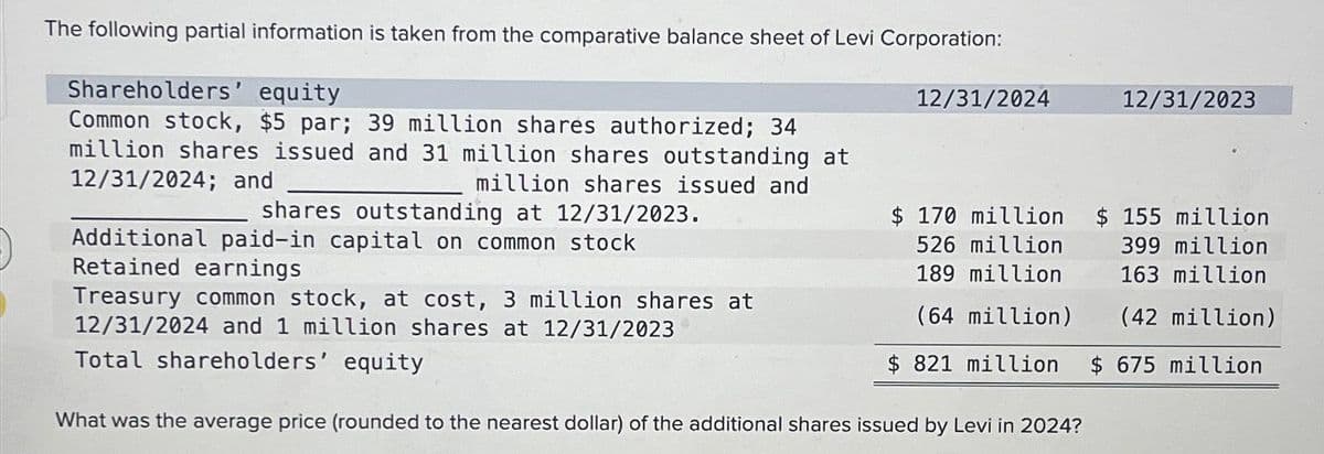 The following partial information is taken from the comparative balance sheet of Levi Corporation:
Shareholders' equity
Common stock, $5 par; 39 million shares authorized; 34
million shares issued and 31 million shares outstanding at
12/31/2024; and
million shares issued and
shares outstanding at 12/31/2023.
Additional paid-in capital on common stock
Retained earnings
Treasury common stock, at cost, 3 million shares at
12/31/2024 and 1 million shares at 12/31/2023
Total shareholders' equity
12/31/2024
12/31/2023
$ 170 million
526 million
$ 155 million
399 million
189 million
163 million
(64 million)
(42 million)
$ 821 million $ 675 million
What was the average price (rounded to the nearest dollar) of the additional shares issued by Levi in 2024?