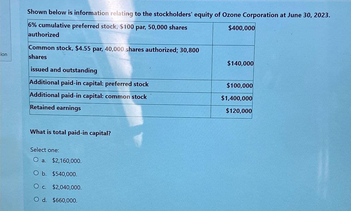 ion
Shown below is information relating to the stockholders' equity of Ozone Corporation at June 30, 2023.
$400,000
6% cumulative preferred stock, $100 par, 50,000 shares
authorized
Common stock, $4.55 par, 40,000 shares authorized; 30,800
shares
issued and outstanding
Additional paid-in capital: preferred stock
Additional paid-in capital: common stock
Retained earnings
What is total paid-in capital?
Select one:
O a. $2,160,000.
O b. $540,000.
O c. $2,040,000.
O d. $660,000.
$140,000
$100,000
$1,400,000
$120,000