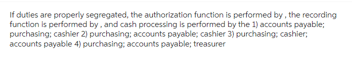 If duties are properly segregated, the authorization function is performed by, the recording
function is performed by, and cash processing is performed by the 1) accounts payable;
purchasing; cashier 2) purchasing; accounts payable; cashier 3) purchasing; cashier;
accounts payable 4) purchasing; accounts payable; treasurer
