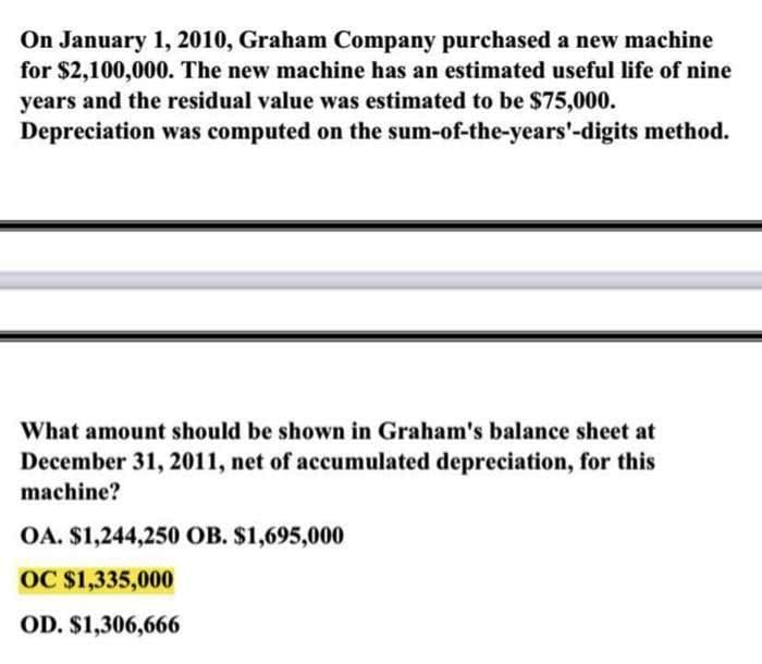 On January 1, 2010, Graham Company purchased a new machine
for $2,100,000. The new machine has an estimated useful life of nine
years and the residual value was estimated to be $75,000.
Depreciation was computed on the
sum-of-the-years'-digits method.
What amount should be shown in Graham's balance sheet at
December 31, 2011, net of accumulated depreciation, for this
machine?
OA. $1,244,250 OB. $1,695,000
OC $1,335,000
OD. $1,306,666