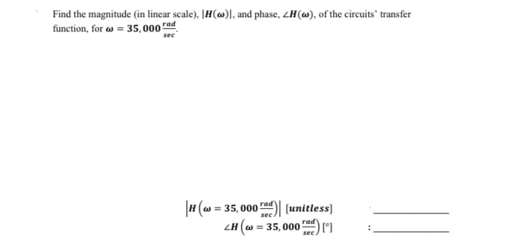 Find the magnitude (in linear scale), H()], and phase, ZH(w), of the circuits' transfer
function, for = 35,000 rad
sec
|H(w = 35,000 rad)| [unitless]
sec
LH (w = 35,000) [°]