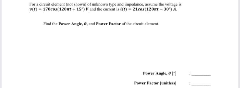 For a circuit element (not shown) of unknown type and impedance, assume the voltage is
v(t) = 170cos(120πt +15°) V and the current is i(t) = 21cos(120nt -30°) A.
Find the Power Angle, 0, and Power Factor of the circuit element.
Power Angle, 0 [°]
Power Factor [unitless]