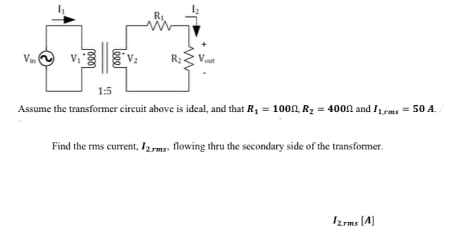 Vin
V₁
leee
V₂
R₂ Vout
1:5
Assume the transformer circuit above is ideal, and that R₁ = 100, R₂ = 400 and 11,rms = 50 A./
Find the rms current, 12,rms, flowing thru the secondary side of the transformer.
12.rms [A]