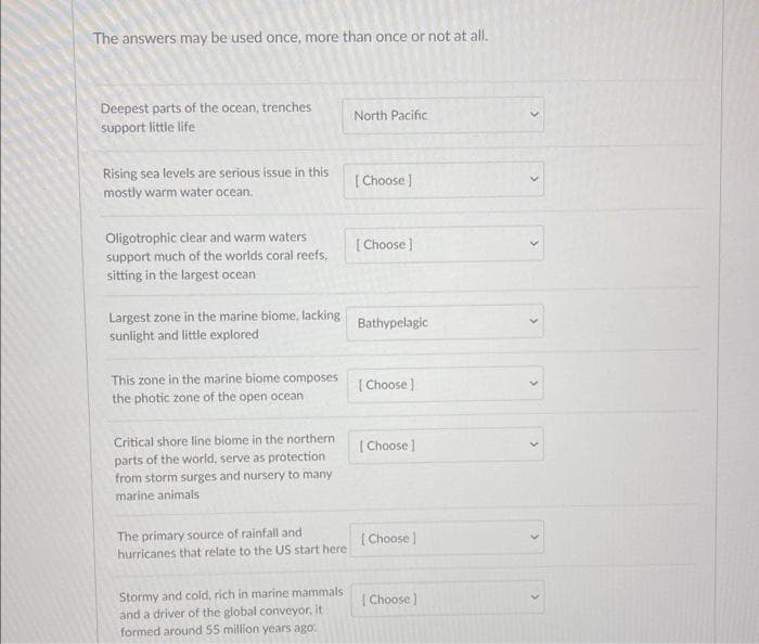 The answers may be used once, more than once or not at all.
Deepest parts of the ocean, trenches
support little life
Rising sea levels are serious issue in this
mostly warm water ocean.
Oligotrophic clear and warm waters
support much of the worlds coral reefs,
sitting in the largest ocean
Largest zone in the marine biome, lacking
sunlight and little explored
This zone in the marine biome composes
the photic zone of the open ocean
Critical shore line biome in the northern
parts of the world, serve as protection.
from storm surges and nursery to many
marine animals
The primary source of rainfall and
hurricanes that relate to the US start here
Stormy and cold, rich in marine mammals
and a driver of the global conveyor, it
formed around 55 million years ago.
North Pacific
[Choose ]
[Choose ]
Bathypelagic
[Choose]
[Choose ]
[Choose]
[Choose]
(
>