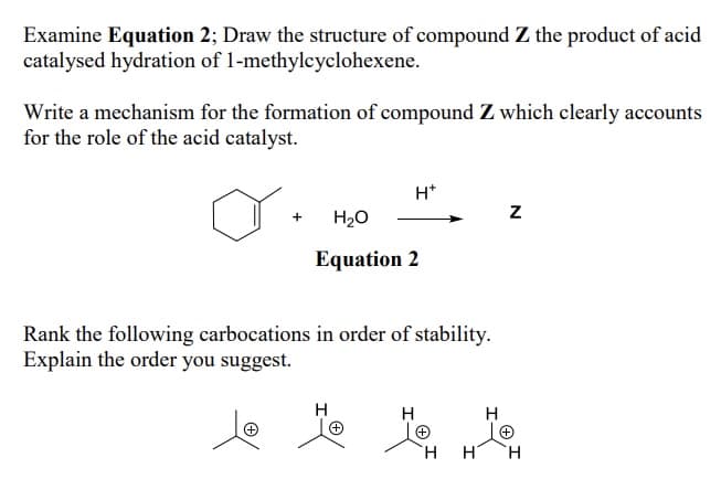 Examine Equation 2; Draw the structure of compound Z the product of acid
catalysed hydration of 1-methylcyclohexene.
Write a mechanism for the formation of compound Z which clearly accounts
for the role of the acid catalyst.
+
H*
H₂O
Equation 2
Rank the following carbocations in order of stability.
Explain the order you suggest.
H
+
H
H
Z
H