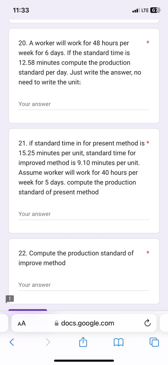 11:33
20. A worker will work for 48 hours per
week for 6 days. If the standard time is
12.58 minutes compute the production
standard per day. Just write the answer, no
need to write the units
Your answer
Your answer
21. if standard time in for present method is *
15.25 minutes per unit, standard time for
improved method is 9.10 minutes per unit.
Assume worker will work for 40 hours per
week for 5 days. compute the production
standard of present method
22. Compute the production standard of
improve method
Your answer
AA
LTE 67
docs.google.com
8
*