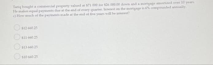 Tariq bought a commercial property valued at $71 000 for $26 000.00 down and a mortgage amortized over 10
He makes equal payments due at the end of every quarter. Interest on the mortgage is 6% compounded annually.
c) How much of the payments made at the end of five years will be interest?
years.
O s12 660.25
$11 660.25
$13 660.25
S10 660.25
