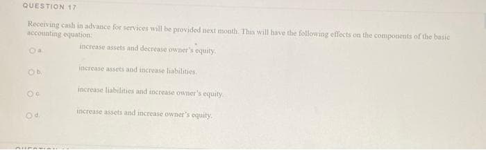 QUESTION 17
Receiving cash in advance for services will be provided next month. This will have the following effects on the components of the basic
accounting equation:
increase assets and decrease owner's equity,
Oa
increase assets and increase liabilities.
Ob
increase liabilities and increase owner's equity.
increase assets and increase owner's equity.
