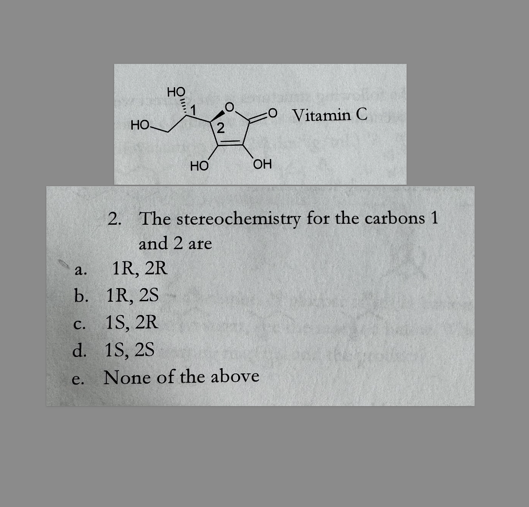 HO.
HO
O Vitamin C
2
HO
OH
2. The stereochemistry for the carbons 1
and 2 are
a.
1R, 2R
b. 1R, 2S
C.
1S, 2R
d. 1S, 2S
e.
None of the above