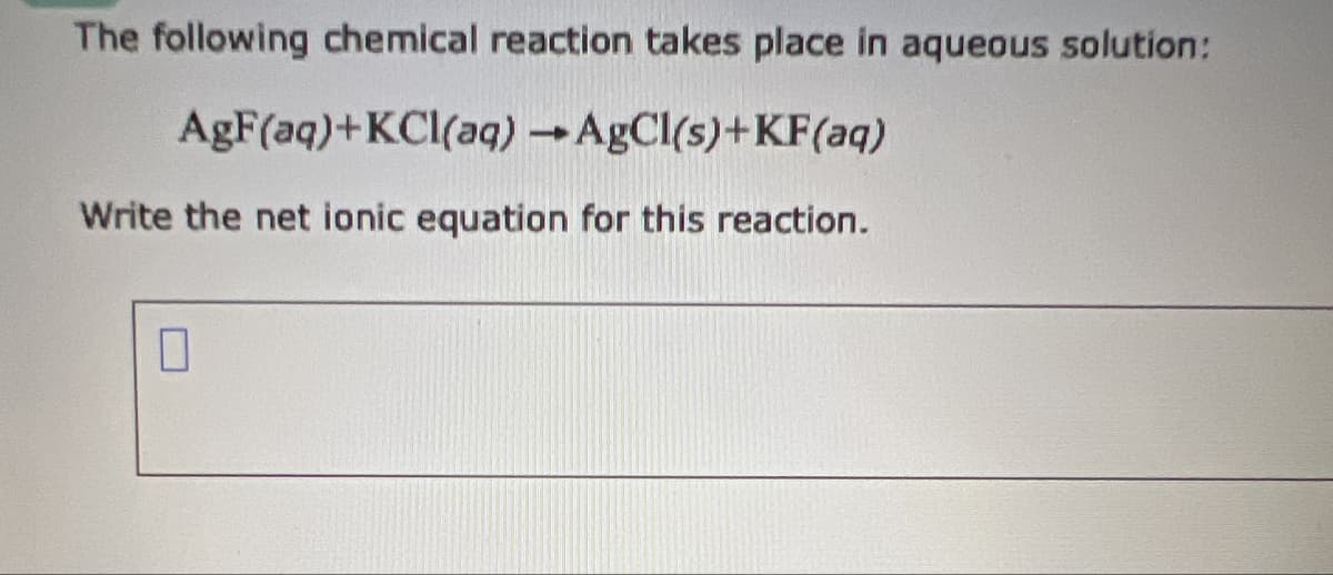 The following chemical reaction takes place in aqueous solution:
AgF(aq)+KCl(aq) →AgCl(s)+KF(aq)
Write the net ionic equation for this reaction.
☐