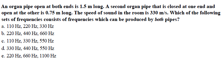 An organ pipe open at both ends is 1.5 m long. A second organ pipe that is closed at one end and
open at the other is 0.75 m long. The speed of sound in the room is 330 m/s. Which of the following
sets of frequencies consists of frequencies which can be produced by both pipes?
a. 110 Hz, 220 Hz, 330 Hz
b. 220 Hz, 440 Hz, 660 Hz
c. 110 Hz, 330 Hz, 550 Hz
d. 330 Hz, 440 Hz, 550 Hz
e. 220 Hz, 660 Hz, 1100 Hz
