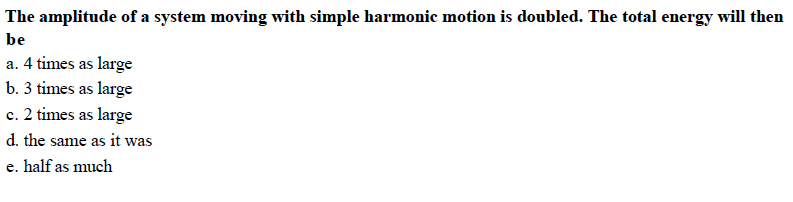 The amplitude of a system moving with simple harmonic motion is doubled. The total energy will then
be
a. 4 times as large
b. 3 times as large
c. 2 times as large
d. the same as it was
e. half as much
