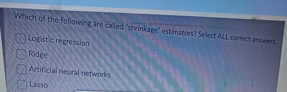 Which of the following are called "shrinkage" estimators? Select ALL correct answers.
Logistic regression
Ridge
Artificial neural networks
Lasso
0000