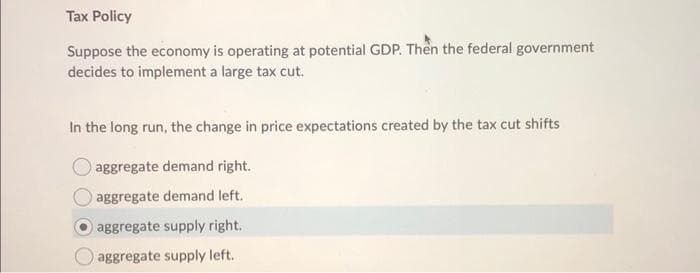 Tax Policy
Suppose the economy is operating at potential GDP. Then the federal government
decides to implement a large tax cut.
In the long run, the change in price expectations created by the tax cut shifts
aggregate demand right.
aggregate demand left.
aggregate supply right.
aggregate supply left.