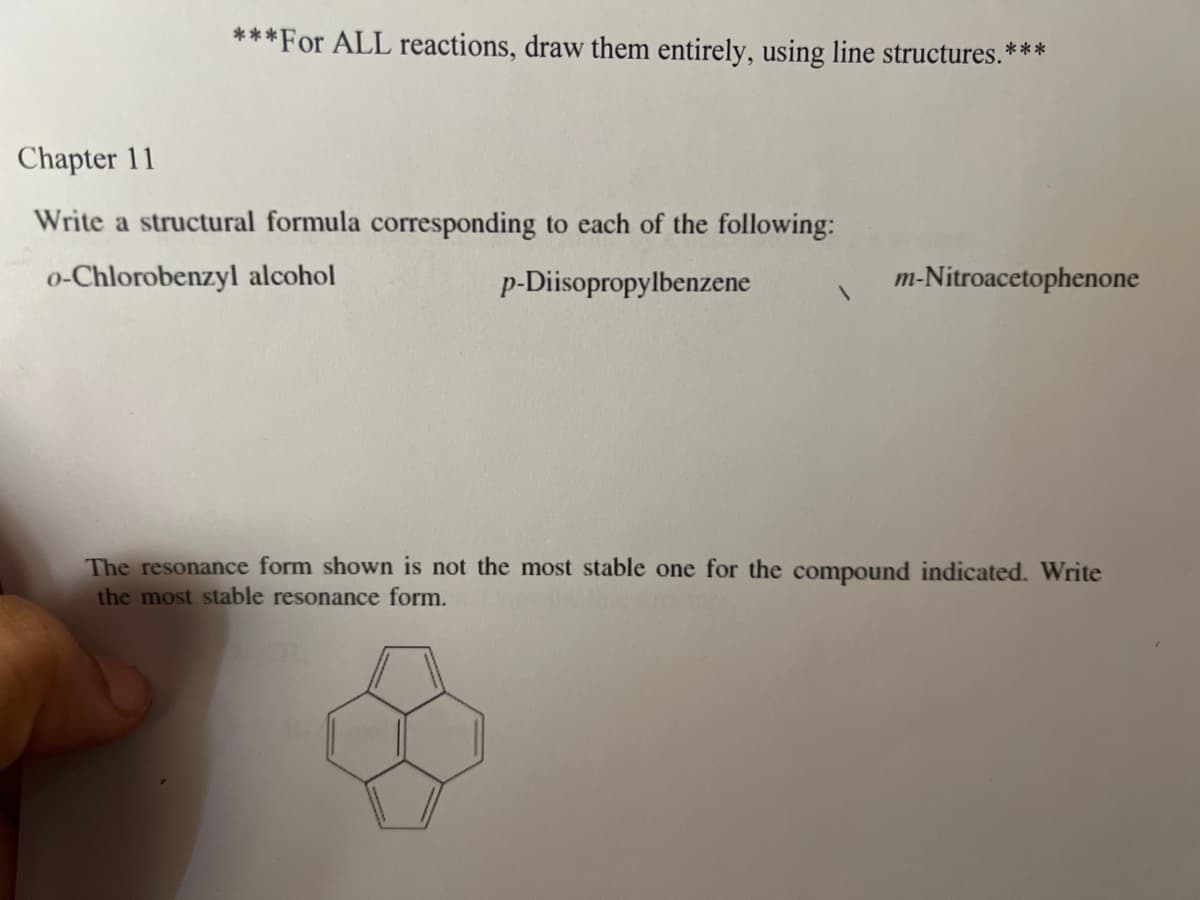***For ALL reactions, draw them entirely, using line structures.***
Chapter 11
Write a structural formula corresponding to each of the following:
o-Chlorobenzyl alcohol
p-Diisopropylbenzene
1
m-Nitroacetophenone
The resonance form shown is not the most stable one for the compound indicated. Write
the most stable resonance form.