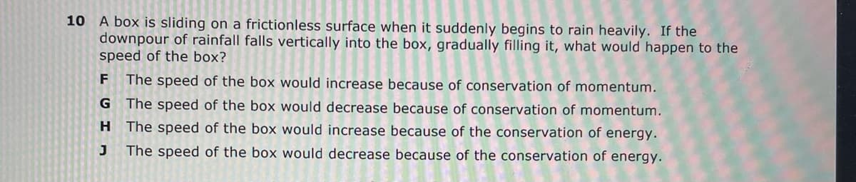 A box is sliding on a frictionless surface when it suddenly begins to rain heavily. If the
downpour of rainfall falls vertically into the box, gradually filling it, what would happen to the
speed of the box?
10
F The speed of the box would increase because of conservation of momentum.
G The speed of the box would decrease because of conservation of momentum.
The speed of the box would increase because of the conservation of energy.
J
The speed of the box would decrease because of the conservation of energy.
