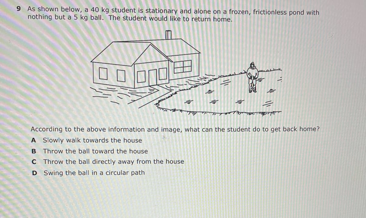 9 As shown below, a 40 kg student is stationary and alone on a frozen, frictionless pond with
nothing but a 5 kg ball. The student would like to return home.
According to the above information and image, what can the student do to get back home?
A Slowly walk towards the house
Throw the ball toward the house
C Throw the ball directly away from the house
D Swing the ball in a circular path

