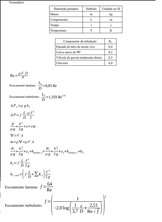 Formulário:
Dimensão primária
Simbolo
Unidade no SI
Massa
kg
m
Comprimento
Tempo
Temperatura
L
m
т
K
Componente da tubulação
KL
Entrada do tubo de aresta viva
0,4
Curva suave de 90
Válvula de gaveta totalmente aberta
|Chuveiro
0,2
0,3
6,0
Re=LV D
L.
=0,05 Re
Esocamento laminar:
L.
=1,359 Re4
D
Escoamento turbulento:
AP,=p gh,
D 2
P. v
pg 29
V=V A
+z=cte
m=pv=pV A
P2 V
pg 29
+hurbine, +h_
+z, +hombe.
pg 29
v²
hi=f
D 2g
total
64
Escoamento laminar: f=;
Re
2,51
3,7 D Revf
Escoamento turbulento:
-2,0 log
