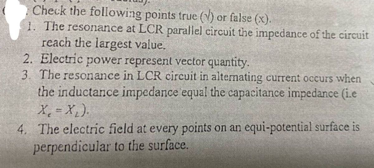 Check the following points true (V) or false (x).
1. The resonance at LCR parallel circuit the impedance of the circuit
reach the largest value.
2. Electric power represent vector quantity.
3. The resonance in LCR circuit in alternating current occurs when
the inductance impedance equal the capacitance impedance (i.e
X, = X,).
4. The electric field at every points on an equi-potential surface is
perpendicular to the surface.
