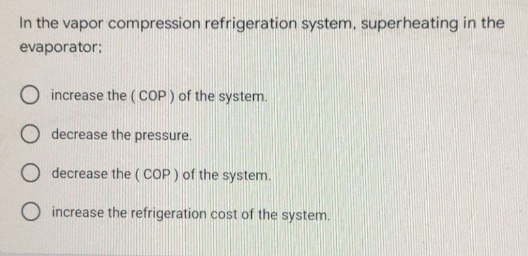 In the vapor compression refrigeration system, superheating in the
evaporator;
increase the (COP ) of the system.
O decrease the pressure.
O decrease the ( COP ) of the system.
O increase the refrigeration cost of the system.
