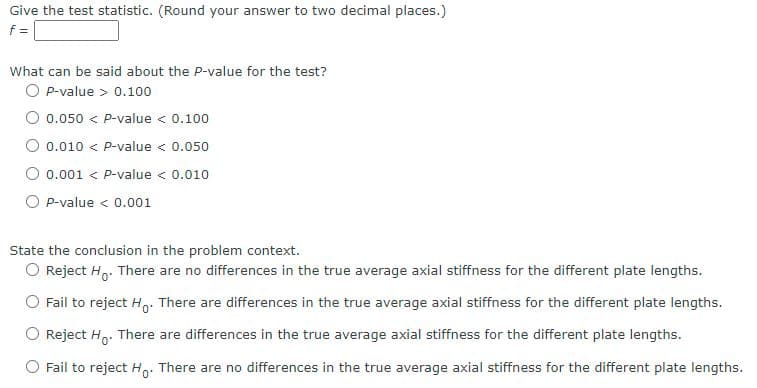 Give the test statistic. (Round your answer to two decimal places.)
f =
What can be said about the P-value for the test?
O P-value > 0.100
O 0.050 < P-value < 0.100
O 0.010 < P-value < 0.050
0.001 < P-value < 0.010
O P-value < 0.001
State the conclusion in the problem context.
O Reject H. There are no differences in the true average axial stiffness for the different plate lengths.
O Fail to reject Ho. There are differences in the true average axial stiffness for the different plate lengths.
Reject Ho. There are differences in the true average axial stiffness for the different plate lengths.
O Fail to reject H: There are no differences in the true average axial stiffness for the different plate lengths.
