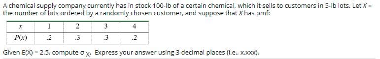 A chemical supply company currently has in stock 100-lb of a certain chemical, which it sells to customers in 5-lb lots. Let X =
the number of lots ordered by a randomly chosen customer, and suppose that X has pmf:
3
4
P(x)
.2
.3
.3
.2
Given E(X) = 2.5, compute o x. Express your answer using 3 decimal places (i.e., x.XX).
