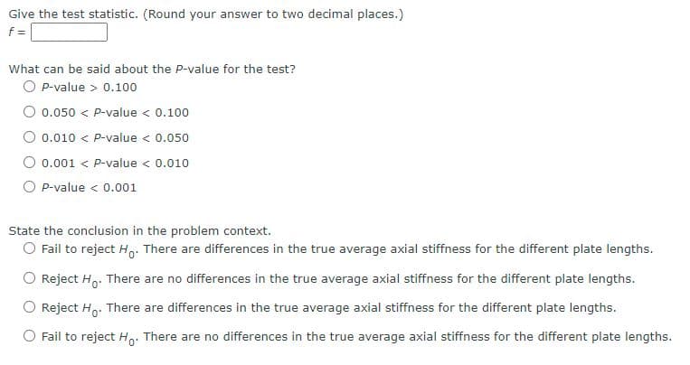 Give the test statistic. (Round your answer to two decimal places.)
f=
What can be said about the P-value for the test?
O P-value > 0.100
0.050 < P-value < 0.100
O 0.010 < P-value < 0.050
0.001 < P-value < 0.010
P-value < 0.001
State the conclusion in the problem context.
O Fail to reject H. There are differences in the true average axial stiffness for the different plate lengths.
Reject H. There are no differences in the true average axial stiffness for the different plate lengths.
Reject Ho. There are differences in the true average axial stiffness for the different plate lengths.
Fail to reject Ho: There are no differences in the true average axial stiffness for the different plate lengths.
