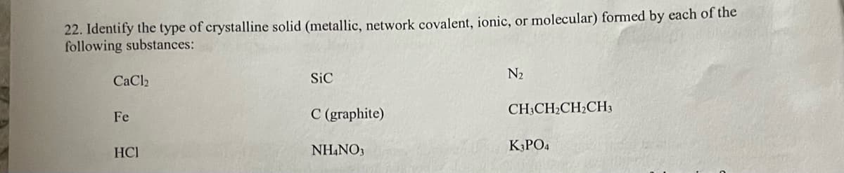 22. Identify the type of crystalline solid (metallic, network covalent, ionic, or molecular) formed by each of the
following substances:
CaCl2
Fe
HCI
Sic
C (graphite)
NH4NO3
N₂
CH3CH₂CH₂CH3
K3PO4