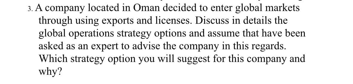 3. A company located in Oman decided to enter global markets
through using exports and licenses. Discuss in details the
global operations strategy options and assume that have been
asked as an expert to advise the company in this regards.
Which strategy option you will suggest for this company and
why?
