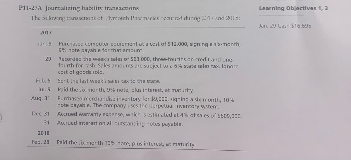 P11-27A Journalizing liability transactions
Learning Objectives 1, 3
The following transactions of Plymouth Pharmacies occurred during 2017 and 2018:
Jan. 29 Cash $16,695
2017
Purchased computer equipment at a cost of $12,000, signing a six-month,
9% note payable for that amount.
Jan. 9
Recorded the week's sales of $63,000, three-fourths on credit and one-
fourth for cash. Sales amounts are subject to a 6% state sales tax. Ignore
cost of goods sold.
29
Feb. 5
Sent the last week's sales tax to the state.
Jul. 9
Paid the six-month, 9% note, plus interest, at maturity.
Purchased merchandise inventory for $9,000, signing a six-month, 10%
note payable. The company uses the perpetual inventory system.
Aug. 31
Dec. 31
Accrued warranty expense, which is estimated at 4% of sales of $609,000.
31
Accrued interest on all outstanding notes payable.
2018
Feb. 28
Paid the six-month 10% note, plus interest, at maturity.
