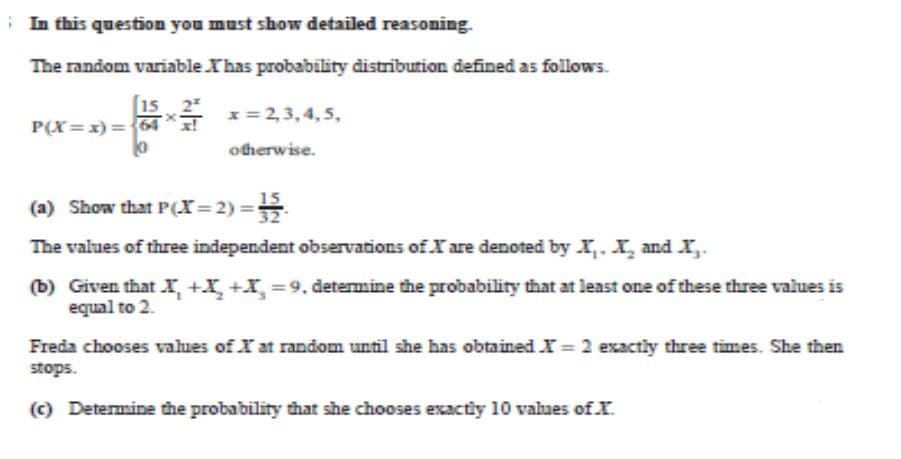 i In this question you must show detailed reasoning.
The random variable Xhas probability distribution defined as follows.
2
x= 2,3,4, 5,
P(X= x) = 64
otherwise.
15
(a) Show that P(x= 2) =
The values of three independent observations of X are denoted by XI,.X and X,.
(b) Given that r, +X +I =9, determine the probability that at least one of these three values is
equal to 2.
Freda chooses values of X at random until she has obtained X = 2 exactly three times. She then
stops.
(c) Determine the probability that she chooses exactiy 10 values of X.
