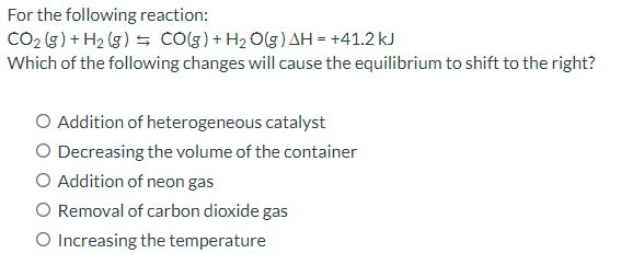 For the following reaction:
CO₂ (g) + H₂(g) = CO(g) + H₂O(g) AH = +41.2 kJ
Which of the following changes will cause the equilibrium to shift to the right?
O Addition of heterogeneous catalyst
O Decreasing the volume of the container
O Addition of neon gas
O Removal of carbon dioxide gas
O Increasing the temperature
