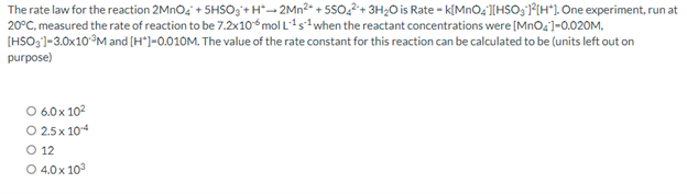 The rate law for the reaction 2MnO4 +5HSO3+H2Mn²+ +55042+ 3H₂O is Rate - k[MnO4][HSO3 ]²[H]. One experiment, run at
20°C, measured the rate of reaction to be 7.2x10-6 mol L¹s¹ when the reactant concentrations were [MnO4]-0.020M,
[HSO3]-3.0x10 ³M and [H*] -0.010M. The value of the rate constant for this reaction can be calculated to be (units left out on
purpose)
O 6.0x10²
O 2.5x 104
O 12
O 4.0x 10³