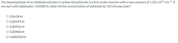 The
decomposition of an aldehyde solution in carbon tetrachloride is a first-order reaction with a rate constant of 1.20 x 10³ min¹¹. If
we start with [aldehyde] -0.0500 M, what will the concentration of aldehyde be 150 minutes later?
O 0.0418 M
O 0.00499 M
O 0.00926 M
O 0.00900 M
O 0.000333 M