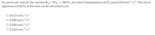 At a particular time for the reaction Br₂ + 3Cl₂ --> 2BrCl3, the rate of disappearance of Cl₂ was 0.450 mol L¹ s¹. The rate of
appearance of BrCl3 at this time can be calculated to be
O 0.675 mol L-¹ s¹¹.
O 0.900 mol L-¹s1.
O 0.300 mol L-¹s¹.
O 0.150 mol L ¹1.