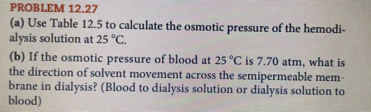 PROBLEM 12.27
(a) Use Table 12.5 to calculate the osmotic pressure of the hemodi-
alysis solution at 25 °C.
(b) If the osmotic pressure of blood at 25 °C is 7.70 atm, what is
the direction of solvent movement across the semipermeable mem
brane in dialysis? (Blood to dialysis solution or dialysis solution to
blood)
