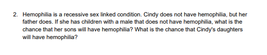 2. Hemophilia is a recessive sex linked condition. Cindy does not have hemophilia, but her
father does. If she has children with a male that does not have hemophilia, what is the
chance that her sons will have hemophilia? What is the chance that Cindy's daughters
will have hemophilia?