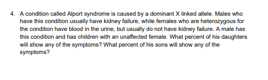 4. A condition called Alport syndrome is caused by a dominant X linked allele. Males who
have this condition usually have kidney failure, while females who are heterozygous for
the condition have blood in the urine, but usually do not have kidney failure. A male has
this condition and has children with an unaffected female. What percent of his daughters
will show any of the symptoms? What percent of his sons will show any of the
symptoms?